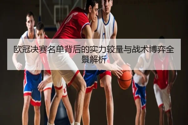 欧冠决赛名单背后的实力较量与战术博弈全景解析
