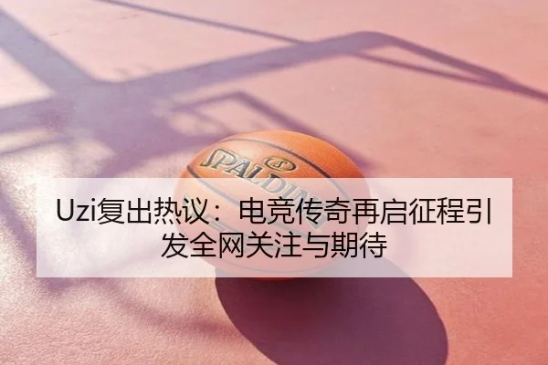 Uzi复出热议：电竞传奇再启征程引发全网关注与期待