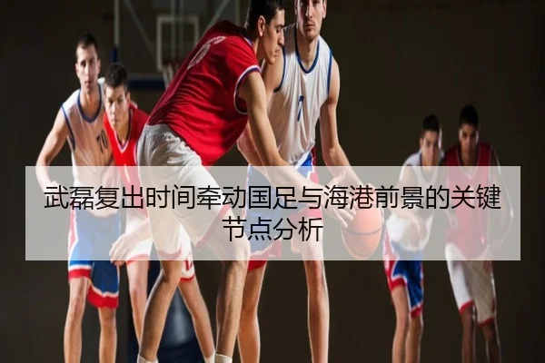 武磊复出时间牵动国足与海港前景的关键节点分析