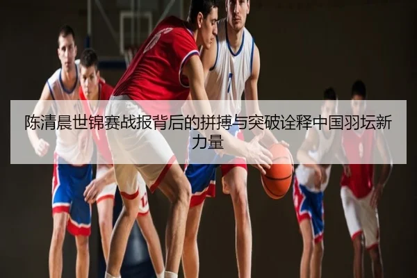陈清晨世锦赛战报背后的拼搏与突破诠释中国羽坛新力量