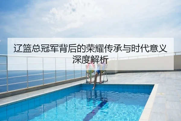辽篮总冠军背后的荣耀传承与时代意义深度解析