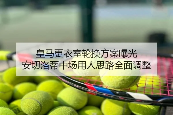 皇马更衣室轮换方案曝光 安切洛蒂中场用人思路全面调整