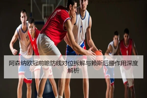 阿森纳欧冠前瞻防线对位拆解与赖斯后腰作用深度解析