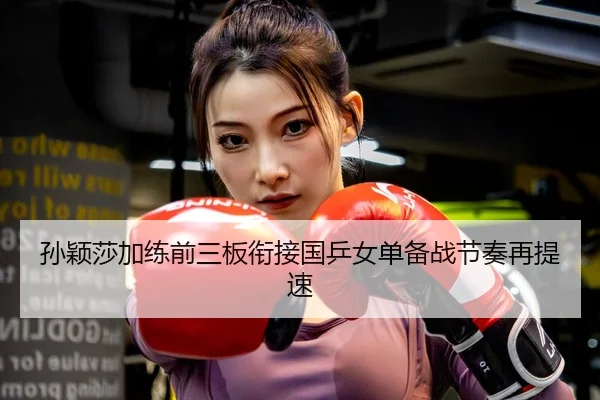 孙颖莎加练前三板衔接国乒女单备战节奏再提速