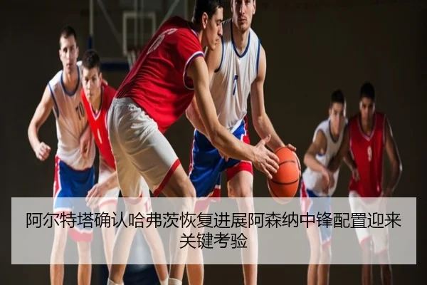 阿尔特塔确认哈弗茨恢复进展阿森纳中锋配置迎来关键考验