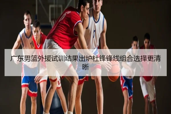 广东男篮外援试训结果出炉杜锋锋线组合选择更清晰