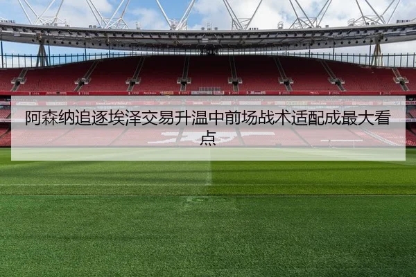 阿森纳追逐埃泽交易升温中前场战术适配成最大看点