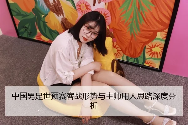 中国男足世预赛客战形势与主帅用人思路深度分析