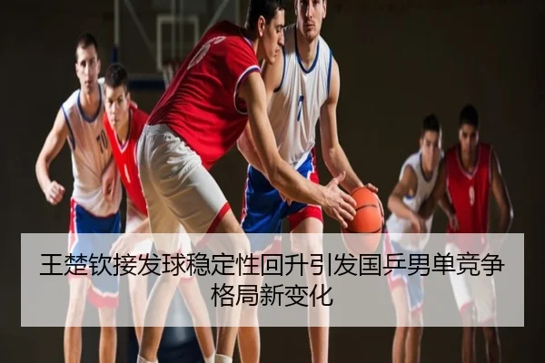 王楚钦接发球稳定性回升引发国乒男单竞争格局新变化