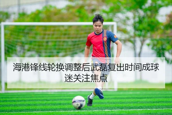 海港锋线轮换调整后武磊复出时间成球迷关注焦点