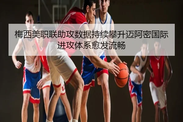 梅西美职联助攻数据持续攀升迈阿密国际进攻体系愈发流畅